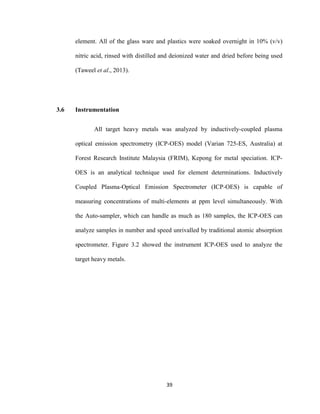 39
element. All of the glass ware and plastics were soaked overnight in 10% (v/v)
nitric acid, rinsed with distilled and deionized water and dried before being used
(Taweel et al., 2013).
3.6 Instrumentation
All target heavy metals was analyzed by inductively-coupled plasma
optical emission spectrometry (ICP-OES) model (Varian 725-ES, Australia) at
Forest Research Institute Malaysia (FRIM), Kepong for metal speciation. ICP-
OES is an analytical technique used for element determinations. Inductively
Coupled Plasma-Optical Emission Spectrometer (ICP-OES) is capable of
measuring concentrations of multi-elements at ppm level simultaneously. With
the Auto-sampler, which can handle as much as 180 samples, the ICP-OES can
analyze samples in number and speed unrivalled by traditional atomic absorption
spectrometer. Figure 3.2 showed the instrument ICP-OES used to analyze the
target heavy metals.
 