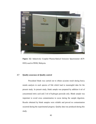 40
Figure 3.2: Inductively Coupled Plasma-Optical Emission Spectrometer (ICP-
OES) used in FRIM, Malaysia.
3.7 Quality assurance & Quality control
Procedural blank was carried out to obtain accurate result during heavy
metals analysis in each species of fish which lead to meaningful data for the
present study. In present study, blank sample was prepared by addition 6 ml of
concentrated nitric acid and 2 ml of hydrogen peroxide only. Blank sample was
important to avoid cross contamination to occur during the sample digestion.
Results obtained by blank samples were reliable and proved no contamination
occurred during the experimental progress. Quality data was produced during this
study.
 