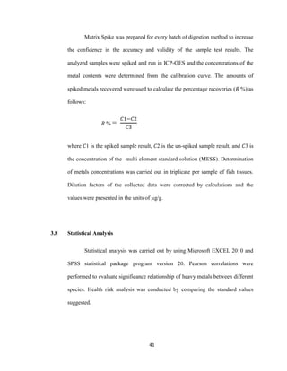 41
Matrix Spike was prepared for every batch of digestion method to increase
the confidence in the accuracy and validity of the sample test results. The
analyzed samples were spiked and run in ICP-OES and the concentrations of the
metal contents were determined from the calibration curve. The amounts of
spiked metals recovered were used to calculate the percentage recoveries (𝑅 %) as
follows:
R % =
𝐶1−𝐶2
𝐶3
where 𝐶1 is the spiked sample result, 𝐶2 is the un-spiked sample result, and 𝐶3 is
the concentration of the multi element standard solution (MESS). Determination
of metals concentrations was carried out in triplicate per sample of fish tissues.
Dilution factors of the collected data were corrected by calculations and the
values were presented in the units of µg/g.
3.8 Statistical Analysis
Statistical analysis was carried out by using Microsoft EXCEL 2010 and
SPSS statistical package program version 20. Pearson correlations were
performed to evaluate significance relationship of heavy metals between different
species. Health risk analysis was conducted by comparing the standard values
suggested.
 