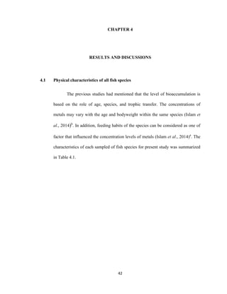 42
CHAPTER 4
RESULTS AND DISCUSSIONS
4.1 Physical characteristics of all fish species
The previous studies had mentioned that the level of bioaccumulation is
based on the role of age, species, and trophic transfer. The concentrations of
metals may vary with the age and bodyweight within the same species (Islam et
al., 2014)b
. In addition, feeding habits of the species can be considered as one of
factor that influenced the concentration levels of metals (Islam et al., 2014)a
. The
characteristics of each sampled of fish species for present study was summarized
in Table 4.1.
 
