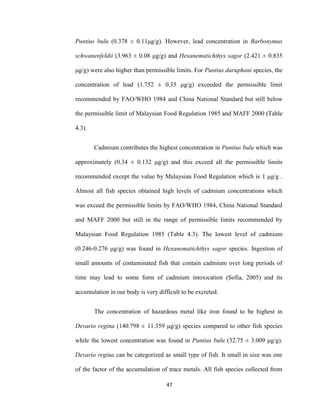 47
Puntius bulu (0.378 ± 0.11μg/g). However, lead concentration in Barbonymus
schwanenfeldii (3.963 ± 0.08 μg/g) and Hexanematichthys sagor (2.421 ± 0.835
μg/g) were also higher than permissible limits. For Puntius daruphani species, the
concentration of lead (1.752 ± 0.35 μg/g) exceeded the permissible limit
recommended by FAO/WHO 1984 and China National Standard but still below
the permissible limit of Malaysian Food Regulation 1985 and MAFF 2000 (Table
4.3).
Cadmium contributes the highest concentration in Puntius bulu which was
approximately (0.34 ± 0.132 μg/g) and this exceed all the permissible limits
recommended except the value by Malaysian Food Regulation which is 1 μg/g .
Almost all fish species obtained high levels of cadmium concentrations which
was exceed the permissible limits by FAO/WHO 1984, China National Standard
and MAFF 2000 but still in the range of permissible limits recommended by
Malaysian Food Regulation 1985 (Table 4.3). The lowest level of cadmium
(0.246-0.276 μg/g) was found in Hexanematichthys sagor species. Ingestion of
small amounts of contaminated fish that contain cadmium over long periods of
time may lead to some form of cadmium intoxication (Sofia, 2005) and its
accumulation in our body is very difficult to be excreted.
The concentration of hazardous metal like iron found to be highest in
Devario regina (140.798 ± 11.359 μg/g) species compared to other fish species
while the lowest concentration was found in Puntius bulu (32.75 ± 3.009 μg/g).
Devario regina can be categorized as small type of fish. It small in size was one
of the factor of the accumulation of trace metals. All fish species collected from
 