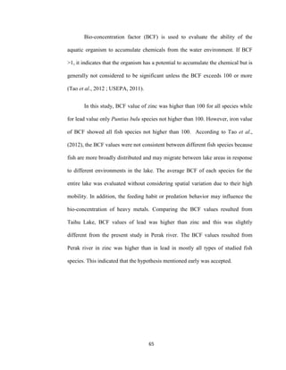 65
Bio-concentration factor (BCF) is used to evaluate the ability of the
aquatic organism to accumulate chemicals from the water environment. If BCF
>1, it indicates that the organism has a potential to accumulate the chemical but is
generally not considered to be significant unless the BCF exceeds 100 or more
(Tao et al., 2012 ; USEPA, 2011).
In this study, BCF value of zinc was higher than 100 for all species while
for lead value only Puntius bulu species not higher than 100. However, iron value
of BCF showed all fish species not higher than 100. According to Tao et al.,
(2012), the BCF values were not consistent between different fish species because
fish are more broadly distributed and may migrate between lake areas in response
to different environments in the lake. The average BCF of each species for the
entire lake was evaluated without considering spatial variation due to their high
mobility. In addition, the feeding habit or predation behavior may influence the
bio-concentration of heavy metals. Comparing the BCF values resulted from
Taihu Lake, BCF values of lead was higher than zinc and this was slightly
different from the present study in Perak river. The BCF values resulted from
Perak river in zinc was higher than in lead in mostly all types of studied fish
species. This indicated that the hypothesis mentioned early was accepted.
 