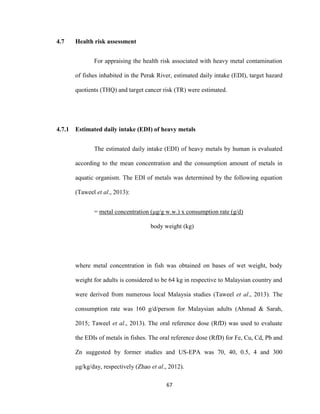 67
4.7 Health risk assessment
For appraising the health risk associated with heavy metal contamination
of fishes inhabited in the Perak River, estimated daily intake (EDI), target hazard
quotients (THQ) and target cancer risk (TR) were estimated.
4.7.1 Estimated daily intake (EDI) of heavy metals
The estimated daily intake (EDI) of heavy metals by human is evaluated
according to the mean concentration and the consumption amount of metals in
aquatic organism. The EDI of metals was determined by the following equation
(Taweel et al., 2013):
= metal concentration (μg/g w.w.) x consumption rate (g/d)
body weight (kg)
where metal concentration in fish was obtained on bases of wet weight, body
weight for adults is considered to be 64 kg in respective to Malaysian country and
were derived from numerous local Malaysia studies (Taweel et al., 2013). The
consumption rate was 160 g/d/person for Malaysian adults (Ahmad & Sarah,
2015; Taweel et al., 2013). The oral reference dose (RfD) was used to evaluate
the EDIs of metals in fishes. The oral reference dose (RfD) for Fe, Cu, Cd, Pb and
Zn suggested by former studies and US-EPA was 70, 40, 0.5, 4 and 300
μg/kg/day, respectively (Zhao et al., 2012).
 