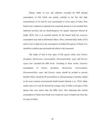 69
Dietary intake of iron and cadmium exceeded the RfD through
consumption of fish which was mainly certified to the fact that high
concentrations of Cd and Fe were accumulated in seven types of fishes from
Perak rivers. Cadmium is reported to be commonly present in rivers resulted from
industrial activities and are disadvantageous for aquatic organisms (Kumar &
Singh, 2010). Iron is an essential nutrient for the human body but excessive
consumption may lead to detrimental effects. Since, estimated daily intake of Cd
and Fe were in high level, the consumption of studied fish species of Perak river
should be avoided to prevent health risk effects to the consumers.
The intake of lead in four types of fish species which were Puntius
daruphani, Barbonymus schwanenfeldii, Hexanematichthys sagor and Devario
regina also exceeded the RfD levels. According to these results, excessive
consumption of Puntius daruphani, Barbonymus schwanenfeldii,
Hexanematichthys sagor and Devario regina should be avoided to prevent
harmful effects caused by Pb accumulation as lead poisoning is normally ranked
as the most common environmental health hazard (Ahmed et al., 2014). Other
metals such as Cu and Zn showed the average value of EDIs in all types of fish
species that were below than the RfDs level. This indicating that normal
consumption of fishes from Perak river would not result of health risk from this
two type of metals.
 
