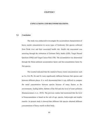 83
CHAPTER 5
CONCLUSIONS AND RECOMMENDATIONS
5.1 Conclusion
The study was conducted to investigate the accumulation characteristics of
heavy metals concentration in seven types of freshwater fish species collected
from Perak river and their associated health risk. Health risk assessment was
assessing through the estimation of Estimate Daily Intake (EDI), Target Hazard
Quotient (THQ) and Target Cancer Risk (TR). The accumulation was determined
through the Biota-sediment accumulation factor and bio-concentration factor by
fish species.
The resulted indicated that the studied of heavy metal concentrations such
as Cu, Cd, Pb, Zn and Fe were significantly different between fish species and
between different places. It is well documented that it very difficult to compare
the metal concentration between species because of many factors as the
environments, feeding habits, habitats of the fish and also level of water pollution
(Kamaruzzaman et al., 2010). The previous studies had mentioned that the level
of bioaccumulation is based on the role of age, species, bodyweight and trophic
transfer. In present study it showed that different fish species obtained different
concentrations of heavy metals in their body.
 