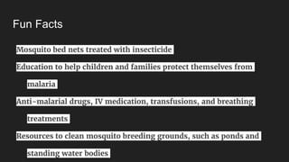 Fun Facts
Mosquito bed nets treated with insecticide
Education to help children and families protect themselves from
malaria
Anti-malarial drugs, IV medication, transfusions, and breathing
treatments
Resources to clean mosquito breeding grounds, such as ponds and
standing water bodies
 