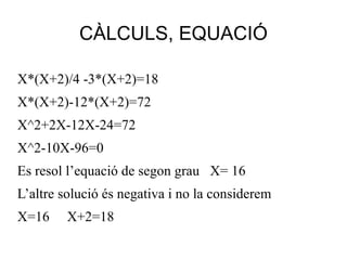 X*(X+2)/4 -3*(X+2)=18 X*(X+2)- 12 *(X+2)= 72 X^2+2X-12X-24=72 X^2-10X-96=0 Es resol l’equació  de segon grau X= 16 L’altre solució és  negativa i no la considerem X=16  X+2=18 CÀLCULS, EQUACIÓ 