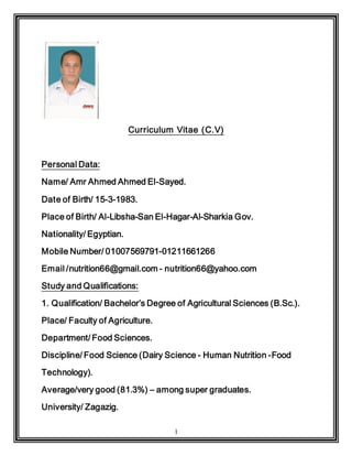 1
Curriculum Vitae (C.V)
Personal Data:
Name/ Amr Ahmed Ahmed El-Sayed.
Date of Birth/ 15-3-1983.
Place of Birth/ Al-Libsha-San El-Hagar-Al-Sharkia Gov.
Nationality/ Egyptian.
Mobile Number/ 01007569791-01211661266
Email /nutrition66@gmail.com - nutrition66@yahoo.com
Study and Qualifications:
1. Qualification/ Bachelor’s Degree of Agricultural Sciences (B.Sc.).
Place/ Faculty of Agriculture.
Department/ Food Sciences.
Discipline/ Food Science (Dairy Science - Human Nutrition -Food
Technology).
Average/very good (81.3%) – among super graduates.
University/ Zagazig.
 
