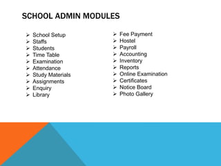 SCHOOL ADMIN MODULES
 Fee Payment
 Hostel
 Payroll
 Accounting
 Inventory
 Reports
 Online Examination
 Certificates
 Notice Board
 Photo Gallery
 School Setup
 Staffs
 Students
 Time Table
 Examination
 Attendance
 Study Materials
 Assignments
 Enquiry
 Library
 