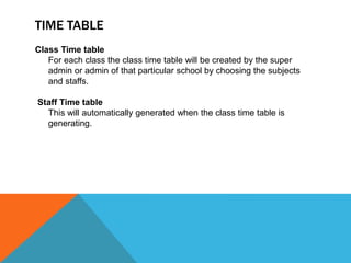 TIME TABLE
Class Time table
For each class the class time table will be created by the super
admin or admin of that particular school by choosing the subjects
and staffs.
Staff Time table
This will automatically generated when the class time table is
generating.
 