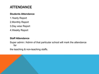 ATTENDANCE
Students Attendance
1.Yearly Report
2.Monthly Report
3.Day wise Report
4.Weekly Report
Staff Attendance
Super admin / Admin of that particular school will mark the attendance
for
the teaching & non-teaching staffs.
 