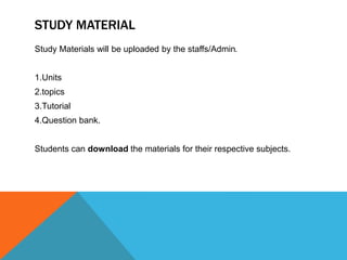STUDY MATERIAL
Study Materials will be uploaded by the staffs/Admin.
1.Units
2.topics
3.Tutorial
4.Question bank.
Students can download the materials for their respective subjects.
 