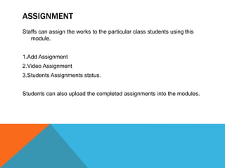 ASSIGNMENT
Staffs can assign the works to the particular class students using this
module.
1.Add Assignment
2.Video Assignment
3.Students Assignments status.
Students can also upload the completed assignments into the modules.
 