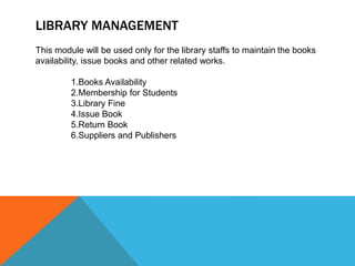 LIBRARY MANAGEMENT
This module will be used only for the library staffs to maintain the books
availability, issue books and other related works.
1.Books Availability
2.Membership for Students
3.Library Fine
4.Issue Book
5.Return Book
6.Suppliers and Publishers
 