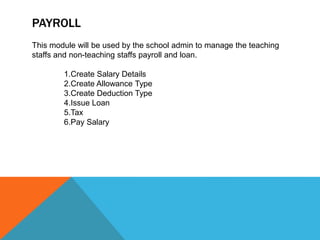 PAYROLL
This module will be used by the school admin to manage the teaching
staffs and non-teaching staffs payroll and loan.
1.Create Salary Details
2.Create Allowance Type
3.Create Deduction Type
4.Issue Loan
5.Tax
6.Pay Salary
 