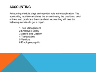 ACCOUNTING
Accounting module plays an important role in the application. The
accounting module calculates the amount using the credit and debit
entries, and produce a balance sheet. Accounting will take the
following modules to get a report.
1. Fee Management
2.Employee Salary
3.Assets and Liability
4.Transactions
5.Vendors
6.Employee payslip
 