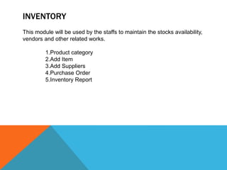 INVENTORY
This module will be used by the staffs to maintain the stocks availability,
vendors and other related works.
1.Product category
2.Add Item
3.Add Suppliers
4.Purchase Order
5.Inventory Report
 