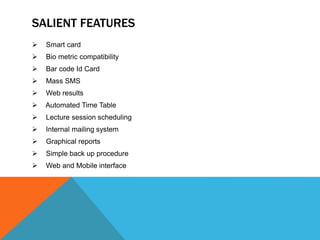 SALIENT FEATURES
 Smart card
 Bio metric compatibility
 Bar code Id Card
 Mass SMS
 Web results
 Automated Time Table
 Lecture session scheduling
 Internal mailing system
 Graphical reports
 Simple back up procedure
 Web and Mobile interface
 