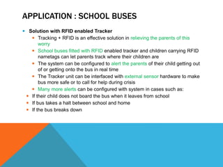 APPLICATION : SCHOOL BUSES
 Solution with RFID enabled Tracker
 Tracking + RFID is an effective solution in relieving the parents of this
worry
 School buses fitted with RFID enabled tracker and children carrying RFID
nametags can let parents track where their children are
 The system can be configured to alert the parents of their child getting out
of or getting onto the bus in real time
 The Tracker unit can be interfaced with external sensor hardware to make
bus more safe or to call for help during crisis
 Many more alerts can be configured with system in cases such as:
 If their child does not board the bus when it leaves from school
 If bus takes a halt between school and home
 If the bus breaks down
 