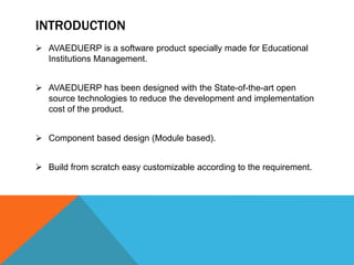  AVAEDUERP is a software product specially made for Educational
Institutions Management.
 AVAEDUERP has been designed with the State-of-the-art open
source technologies to reduce the development and implementation
cost of the product.
 Component based design (Module based).
 Build from scratch easy customizable according to the requirement.
INTRODUCTION
 