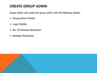 CREATE GROUP ADMIN
Super admin will create the group admin with the following details :
 Group Admin Details
 Login Details
 No. Of Schools Restriction
 Modules Restriction
 