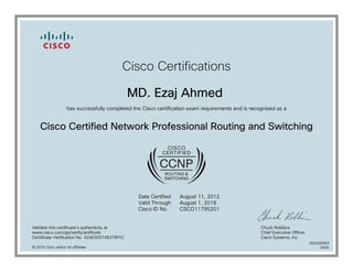 Cisco Certifications
MD. Ezaj Ahmed
has successfully completed the Cisco certification exam requirements and is recognized as a
Cisco Certified Network Professional Routing and Switching
Date Certified
Valid Through
Cisco ID No.
August 11, 2012
August 1, 2018
CSCO11795201
Validate this certificate's authenticity at
www.cisco.com/go/verifycertificate
Certificate Verification No. 424630074837IRYG
Chuck Robbins
Chief Executive Officer
Cisco Systems, Inc.
© 2016 Cisco and/or its affiliates
600266959
0405
 