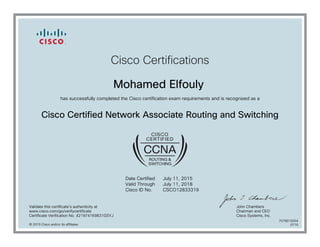 Cisco Certifications
Mohamed Elfouly
has successfully completed the Cisco certification exam requirements and is recognized as a
Cisco Certified Network Associate Routing and Switching
Date Certified
Valid Through
Cisco ID No.
July 11, 2015
July 11, 2018
CSCO12833319
Validate this certificate's authenticity at
www.cisco.com/go/verifycertificate
Certificate Verification No. 421974169831GSYJ
John Chambers
Chairman and CEO
Cisco Systems, Inc.
© 2015 Cisco and/or its affiliates
7079015054
0716
 