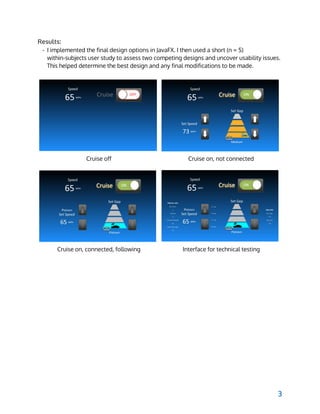  
Results:
- I implemented the final design options in JavaFX. I then used a short (n = 5)
within-subjects user study to assess two competing designs and uncover usability issues.
This helped determine the best design and any final modifications to be made.
Cruise off Cruise on, not connected
Cruise on, connected, following Interface for technical testing
3
 