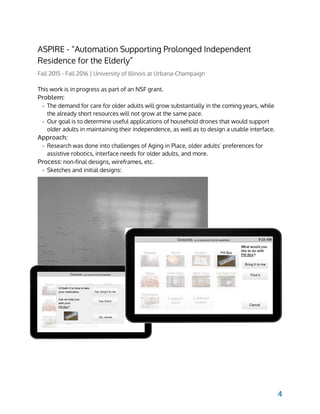  
ASPIRE - “Automation Supporting Prolonged Independent
Residence for the Elderly”
Fall 2015 - Fall 2016 | University of Illinois at Urbana-Champaign
This work is in progress as part of an NSF grant.
Problem:
- The demand for care for older adults will grow substantially in the coming years, while
the already short resources will not grow at the same pace.
- Our goal is to determine useful applications of household drones that would support
older adults in maintaining their independence, as well as to design a usable interface.
Approach:
- Research was done into challenges of Aging in Place, older adults’ preferences for
assistive robotics, interface needs for older adults, and more.
Process:​ non-final designs, wireframes, etc.
- Sketches and initial designs:
 
4
 