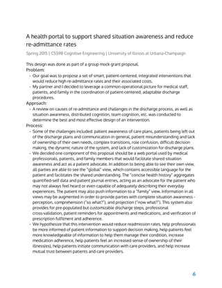  
A health portal to support shared situation awareness and reduce
re-admittance rates
Spring 2015 | CS598 Cognitive Engineering | University of Illinois at Urbana-Champaign
This design was done as part of a group mock grant proposal.
Problem:
- Our goal was to propose a set of smart, patient-centered, integrated interventions that
would reduce high re-admittance rates and their associated costs.
- My partner and I decided to leverage a common operational picture for medical staff,
patients, and family in the coordination of patient-centered, adaptable discharge
procedures.
Approach:
- A review on causes of re-admittance and challenges in the discharge process, as well as
situation awareness, distributed cognition, team cognition, etc. was conducted to
determine the best and most effective design of an intervention.
Process:
- Some of the challenges included: patient awareness of care plans, patients being left out
of the discharge plans and communication in general, patient misunderstanding and lack
of ownership of their own needs, complex transitions, role confusion, difficult decision
making, the dynamic nature of the system, and lack of customization for discharge plans.
- We decided one component of this proposal should be a web portal used by medical
professionals, patients, and family members that would facilitate shared situation
awareness and act as a patient advocate. In addition to being able to see their own view,
all parties are able to see the “global” view, which contains accessible language for the
patient and facilitates the shared understanding. The “concise health history” aggregates
quantified-self data and patient journal entries, acting as an advocate for the patient who
may not always feel heard or even capable of adequately describing their everyday
experiences. The patient may also push information to a “family” view. Information in all
views may be augmented in order to provide parties with complete situation awareness -
perception, comprehension (“so what?”), and projection (“now what?”). This system also
provides for pre-populated but customizable discharge steps, professional
cross-validation, patient reminders for appointments and medications, and verification of
prescription fulfilment and adherence.
- We hypothesize that this intervention would reduce readmission rates, help professionals
be more informed of patient information to support decision making, help patients feel
more knowledgeable of information to help them manage their condition, increase
medication adherence, help patients feel an increased sense of ownership of their
illness(es), help patients initiate communication with care providers, and help increase
mutual trust between patients and care providers.
6
 