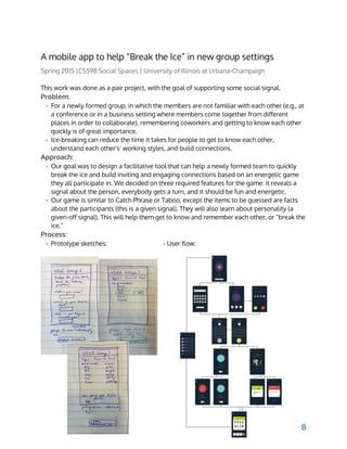  
A mobile app to help “Break the Ice” in new group settings
Spring 2015 |CS598 Social Spaces | University of Illinois at Urbana-Champaign
This work was done as a pair project, with the goal of supporting some social signal.
Problem:
- For a newly formed group, in which the members are not familiar with each other (e.g., at
a conference or in a business setting where members come together from different
places in order to collaborate), remembering coworkers and getting to know each other
quickly is of great importance.
- Ice-breaking can reduce the time it takes for people to get to know each other,
understand each other's' working styles, and build connections.
Approach:
- Our goal was to design a facilitative tool that can help a newly formed team to quickly
break the ice and build inviting and engaging connections based on an energetic game
they all participate in. We decided on three required features for the game: it reveals a
signal about the person, everybody gets a turn, and it should be fun and energetic.
- Our game is similar to Catch Phrase or Taboo, except the items to be guessed are facts
about the participants (this is a given signal). They will also learn about personality (a
given-off signal). This will help them get to know and remember each other, or “break the
ice.”
Process:
- Prototype sketches: - User flow:
8
 