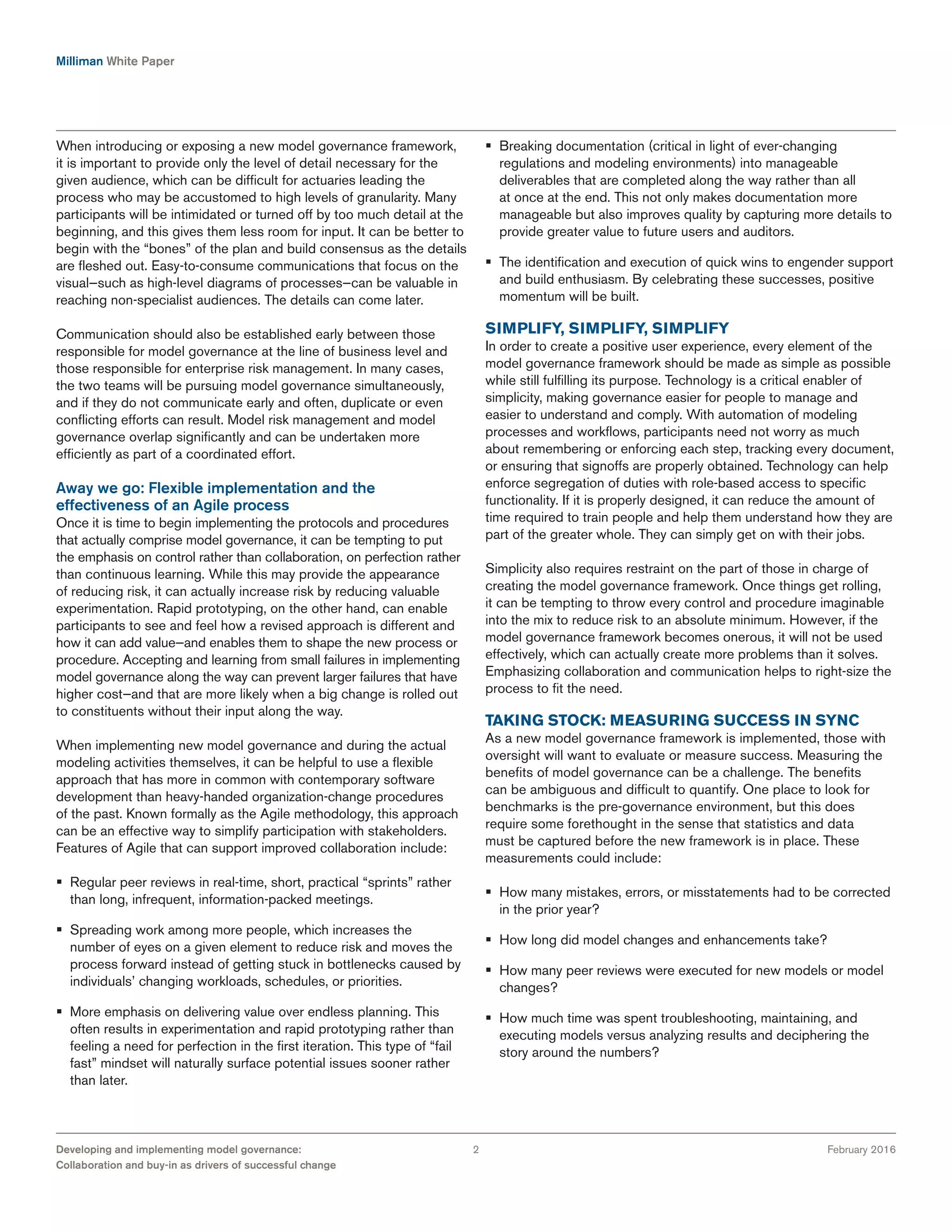 Milliman White Paper
February 2016Developing and implementing model governance:
Collaboration and buy-in as drivers of successful change
2
When introducing or exposing a new model governance framework,
it is important to provide only the level of detail necessary for the
given audience, which can be difficult for actuaries leading the
process who may be accustomed to high levels of granularity. Many
participants will be intimidated or turned off by too much detail at the
beginning, and this gives them less room for input. It can be better to
begin with the “bones” of the plan and build consensus as the details
are fleshed out. Easy-to-consume communications that focus on the
visual—such as high-level diagrams of processes—can be valuable in
reaching non-specialist audiences. The details can come later.
Communication should also be established early between those
responsible for model governance at the line of business level and
those responsible for enterprise risk management. In many cases,
the two teams will be pursuing model governance simultaneously,
and if they do not communicate early and often, duplicate or even
conflicting efforts can result. Model risk management and model
governance overlap significantly and can be undertaken more
efficiently as part of a coordinated effort.
Away we go: Flexible implementation and the
effectiveness of an Agile process
Once it is time to begin implementing the protocols and procedures
that actually comprise model governance, it can be tempting to put
the emphasis on control rather than collaboration, on perfection rather
than continuous learning. While this may provide the appearance
of reducing risk, it can actually increase risk by reducing valuable
experimentation. Rapid prototyping, on the other hand, can enable
participants to see and feel how a revised approach is different and
how it can add value—and enables them to shape the new process or
procedure. Accepting and learning from small failures in implementing
model governance along the way can prevent larger failures that have
higher cost—and that are more likely when a big change is rolled out
to constituents without their input along the way.
When implementing new model governance and during the actual
modeling activities themselves, it can be helpful to use a flexible
approach that has more in common with contemporary software
development than heavy-handed organization-change procedures
of the past. Known formally as the Agile methodology, this approach
can be an effective way to simplify participation with stakeholders.
Features of Agile that can support improved collaboration include:
§§ Regular peer reviews in real-time, short, practical “sprints” rather
than long, infrequent, information-packed meetings.
§§ Spreading work among more people, which increases the
number of eyes on a given element to reduce risk and moves the
process forward instead of getting stuck in bottlenecks caused by
individuals’ changing workloads, schedules, or priorities.
§§ More emphasis on delivering value over endless planning. This
often results in experimentation and rapid prototyping rather than
feeling a need for perfection in the first iteration. This type of “fail
fast” mindset will naturally surface potential issues sooner rather
than later.
§§ Breaking documentation (critical in light of ever-changing
regulations and modeling environments) into manageable
deliverables that are completed along the way rather than all
at once at the end. This not only makes documentation more
manageable but also improves quality by capturing more details to
provide greater value to future users and auditors.
§§ The identification and execution of quick wins to engender support
and build enthusiasm. By celebrating these successes, positive
momentum will be built.
SIMPLIFY, SIMPLIFY, SIMPLIFY
In order to create a positive user experience, every element of the
model governance framework should be made as simple as possible
while still fulfilling its purpose. Technology is a critical enabler of
simplicity, making governance easier for people to manage and
easier to understand and comply. With automation of modeling
processes and workflows, participants need not worry as much
about remembering or enforcing each step, tracking every document,
or ensuring that signoffs are properly obtained. Technology can help
enforce segregation of duties with role-based access to specific
functionality. If it is properly designed, it can reduce the amount of
time required to train people and help them understand how they are
part of the greater whole. They can simply get on with their jobs.
Simplicity also requires restraint on the part of those in charge of
creating the model governance framework. Once things get rolling,
it can be tempting to throw every control and procedure imaginable
into the mix to reduce risk to an absolute minimum. However, if the
model governance framework becomes onerous, it will not be used
effectively, which can actually create more problems than it solves.
Emphasizing collaboration and communication helps to right-size the
process to fit the need.
TAKING STOCK: MEASURING SUCCESS IN SYNC
As a new model governance framework is implemented, those with
oversight will want to evaluate or measure success. Measuring the
benefits of model governance can be a challenge. The benefits
can be ambiguous and difficult to quantify. One place to look for
benchmarks is the pre-governance environment, but this does
require some forethought in the sense that statistics and data
must be captured before the new framework is in place. These
measurements could include:
§§ How many mistakes, errors, or misstatements had to be corrected
in the prior year?
§§ How long did model changes and enhancements take?
§§ How many peer reviews were executed for new models or model
changes?
§§ How much time was spent troubleshooting, maintaining, and
executing models versus analyzing results and deciphering the
story around the numbers?
 