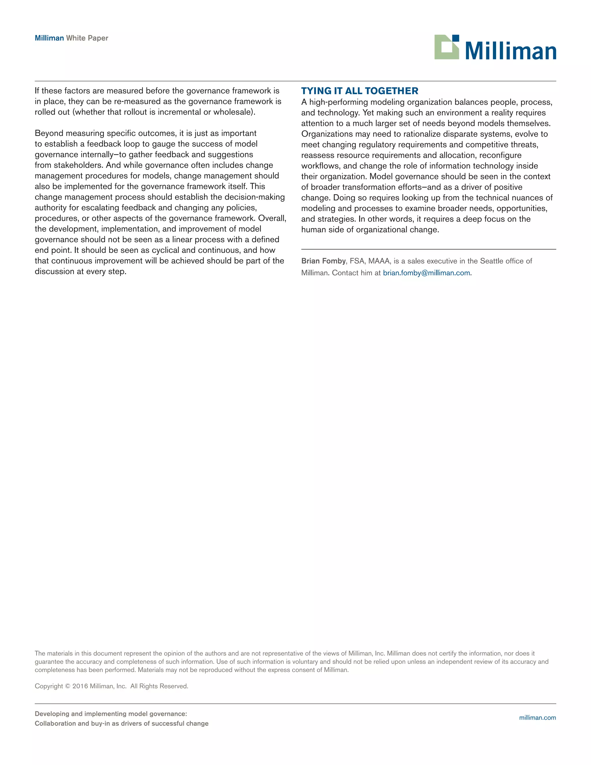 Milliman White Paper
Developing and implementing model governance:
Collaboration and buy-in as drivers of successful change
The materials in this document represent the opinion of the authors and are not representative of the views of Milliman, Inc. Milliman does not certify the information, nor does it
guarantee the accuracy and completeness of such information. Use of such information is voluntary and should not be relied upon unless an independent review of its accuracy and
completeness has been performed. Materials may not be reproduced without the express consent of Milliman.
Copyright © 2016 Milliman, Inc. All Rights Reserved.
milliman.com
If these factors are measured before the governance framework is
in place, they can be re-measured as the governance framework is
rolled out (whether that rollout is incremental or wholesale).
Beyond measuring specific outcomes, it is just as important
to establish a feedback loop to gauge the success of model
governance internally—to gather feedback and suggestions
from stakeholders. And while governance often includes change
management procedures for models, change management should
also be implemented for the governance framework itself. This
change management process should establish the decision-making
authority for escalating feedback and changing any policies,
procedures, or other aspects of the governance framework. Overall,
the development, implementation, and improvement of model
governance should not be seen as a linear process with a defined
end point. It should be seen as cyclical and continuous, and how
that continuous improvement will be achieved should be part of the
discussion at every step.
TYING IT ALL TOGETHER
A high-performing modeling organization balances people, process,
and technology. Yet making such an environment a reality requires
attention to a much larger set of needs beyond models themselves.
Organizations may need to rationalize disparate systems, evolve to
meet changing regulatory requirements and competitive threats,
reassess resource requirements and allocation, reconfigure
workflows, and change the role of information technology inside
their organization. Model governance should be seen in the context
of broader transformation efforts—and as a driver of positive
change. Doing so requires looking up from the technical nuances of
modeling and processes to examine broader needs, opportunities,
and strategies. In other words, it requires a deep focus on the
human side of organizational change.
Brian Fomby, FSA, MAAA, is a sales executive in the Seattle office of
Milliman. Contact him at brian.fomby@milliman.com.
 