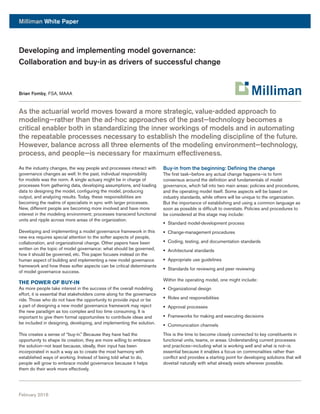 Milliman White Paper
February 2016
As the actuarial world moves toward a more strategic, value-added approach to
modeling—rather than the ad-hoc approaches of the past—technology becomes a
critical enabler both in standardizing the inner workings of models and in automating
the repeatable processes necessary to establish the modeling discipline of the future.
However, balance across all three elements of the modeling environment—technology,
process, and people—is necessary for maximum effectiveness.
As the industry changes, the way people and processes interact with
governance changes as well. In the past, individual responsibility
for models was the norm. A single actuary might be in charge of
processes from gathering data, developing assumptions, and loading
data to designing the model, configuring the model, producing
output, and analyzing results. Today, these responsibilities are
becoming the realms of specialists in sync with larger processes.
New, different people are becoming more involved and have more
interest in the modeling environment; processes transcend functional
units and ripple across more areas of the organization.
Developing and implementing a model governance framework in this
new era requires special attention to the softer aspects of people,
collaboration, and organizational change. Other papers have been
written on the topic of model governance: what should be governed,
how it should be governed, etc. This paper focuses instead on the
human aspect of building and implementing a new model governance
framework and how these softer aspects can be critical determinants
of model governance success.
THE POWER OF BUY-IN
As more people take interest in the success of the overall modeling
effort, it is essential that stakeholders come along for the governance
ride. Those who do not have the opportunity to provide input or be
a part of designing a new model governance framework may reject
the new paradigm as too complex and too time consuming. It is
important to give them formal opportunities to contribute ideas and
be included in designing, developing, and implementing the solution.
This creates a sense of “buy-in.” Because they have had the
opportunity to shape its creation, they are more willing to embrace
the solution—not least because, ideally, their input has been
incorporated in such a way as to create the most harmony with
established ways of working. Instead of being told what to do,
people will grow to embrace model governance because it helps
them do their work more effectively.
Buy-in from the beginning: Defining the change
The first task—before any actual change happens—is to form
consensus around the definition and fundamentals of model
governance, which fall into two main areas: policies and procedures,
and the operating model itself. Some aspects will be based on
industry standards, while others will be unique to the organization.
But the importance of establishing and using a common language as
soon as possible is difficult to overstate. Policies and procedures to
be considered at this stage may include:
§§ Standard model-development process
§§ Change-management procedures
§§ Coding, testing, and documentation standards
§§ Architectural standards
§§ Appropriate use guidelines
§§ Standards for reviewing and peer reviewing
Within the operating model, one might include:
§§ Organizational design
§§ Roles and responsibilities
§§ Approval processes
§§ Frameworks for making and executing decisions
§§ Communication channels
This is the time to become closely connected to key constituents in
functional units, teams, or areas. Understanding current processes
and practices—including what is working well and what is not—is
essential because it enables a focus on commonalities rather than
conflict and provides a starting point for developing solutions that will
dovetail naturally with what already exists wherever possible.
Developing and implementing model governance:
Collaboration and buy-in as drivers of successful change
Brian Fomby, FSA, MAAA
 