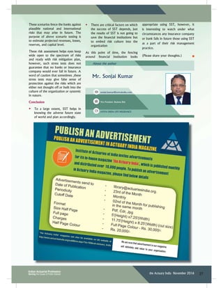 27the Actuary India November 2016
These scenarios fence the banks against
plausible national and international
risks that may arise in future. The
purpose of above scenario testing is
to estimate projected revenues, losses,
reserves, and capital level.
These risk assessment helps eyes keep
wide open to the spectrum of risks
and ready with risk mitigation plan,
however, such stress tests does not
guarantee that no banks or insurance
company would ever fail in future. A
word of caution that sometimes ,these
stress tests may give false sense of
protection against the risks which are
either not thought off or built into the
culture of the organization or systemic
in nature.
Conclusion
Ŗ To a large extent, SST helps in
knowing the adverse future state
of world and plan accordingly.
About the author
Mr. Sonjai Kumar
sonjai.kumar@avivaindia.com
Vice President- Business Risk
AVIVA INDIA LIFE INSURANCE
Ŗ There are critical factors on which
the success of SST depends, just
the results of SST is not going to
UCXG VJG ſPCPEKCN KPUVKVWVKQPU DWV
to embed risk culture into the
organization
At this point of time, the fencing
CTQWPF ſPCPEKCN KPUVKVWVKQP NQQMU
appropriate using SST, however, it
is interesting to watch under what
circumstances any insurance company
or bank fails in future those using SST
as a part of their risk management
practice.
(Please share your thoughts.)
 