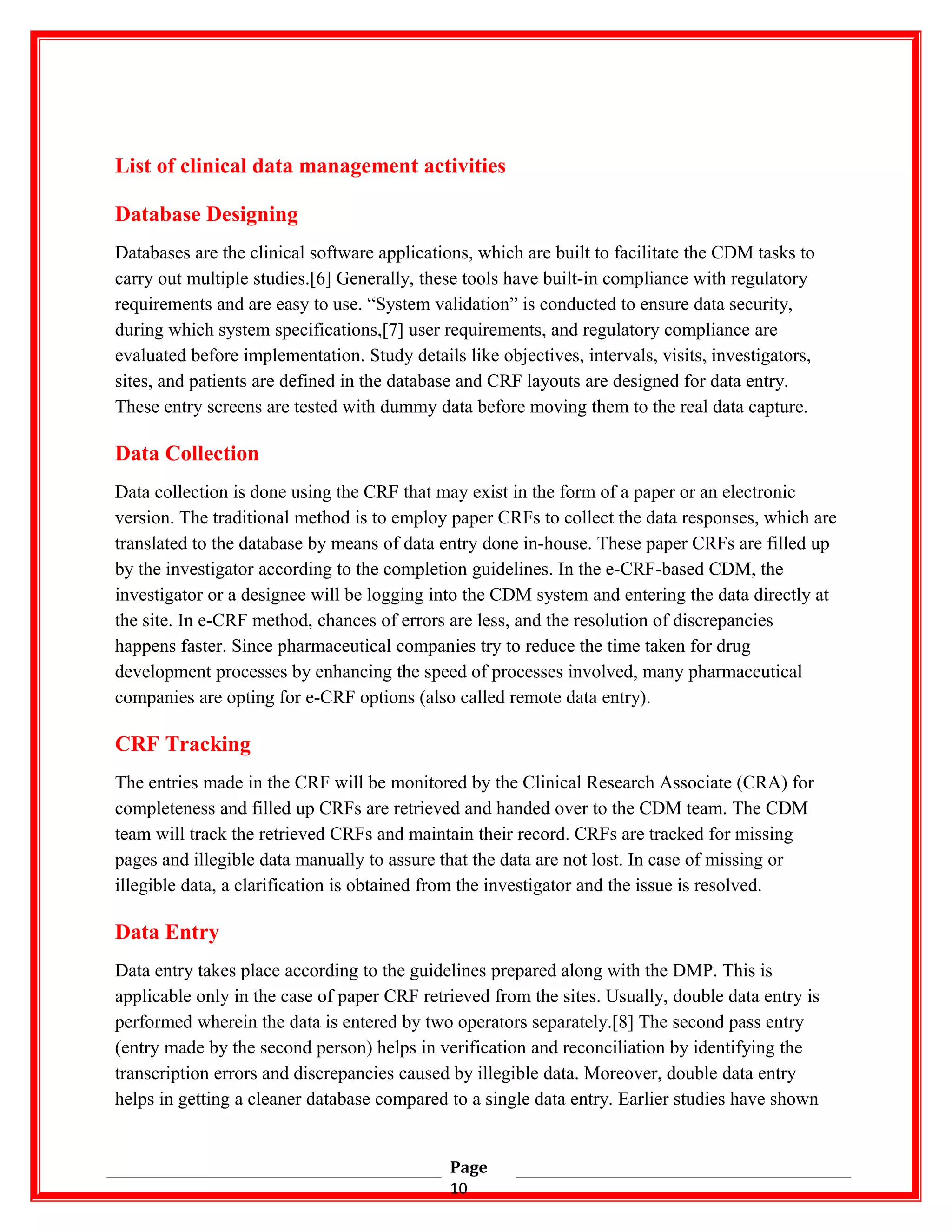 List of clinical data management activities
Database Designing
Databases are the clinical software applications, which are built to facilitate the CDM tasks to
carry out multiple studies.[6] Generally, these tools have built-in compliance with regulatory
requirements and are easy to use. “System validation” is conducted to ensure data security,
during which system specifications,[7] user requirements, and regulatory compliance are
evaluated before implementation. Study details like objectives, intervals, visits, investigators,
sites, and patients are defined in the database and CRF layouts are designed for data entry.
These entry screens are tested with dummy data before moving them to the real data capture.
Data Collection
Data collection is done using the CRF that may exist in the form of a paper or an electronic
version. The traditional method is to employ paper CRFs to collect the data responses, which are
translated to the database by means of data entry done in-house. These paper CRFs are filled up
by the investigator according to the completion guidelines. In the e-CRF-based CDM, the
investigator or a designee will be logging into the CDM system and entering the data directly at
the site. In e-CRF method, chances of errors are less, and the resolution of discrepancies
happens faster. Since pharmaceutical companies try to reduce the time taken for drug
development processes by enhancing the speed of processes involved, many pharmaceutical
companies are opting for e-CRF options (also called remote data entry).
CRF Tracking
The entries made in the CRF will be monitored by the Clinical Research Associate (CRA) for
completeness and filled up CRFs are retrieved and handed over to the CDM team. The CDM
team will track the retrieved CRFs and maintain their record. CRFs are tracked for missing
pages and illegible data manually to assure that the data are not lost. In case of missing or
illegible data, a clarification is obtained from the investigator and the issue is resolved.
Data Entry
Data entry takes place according to the guidelines prepared along with the DMP. This is
applicable only in the case of paper CRF retrieved from the sites. Usually, double data entry is
performed wherein the data is entered by two operators separately.[8] The second pass entry
(entry made by the second person) helps in verification and reconciliation by identifying the
transcription errors and discrepancies caused by illegible data. Moreover, double data entry
helps in getting a cleaner database compared to a single data entry. Earlier studies have shown
Page
10
 