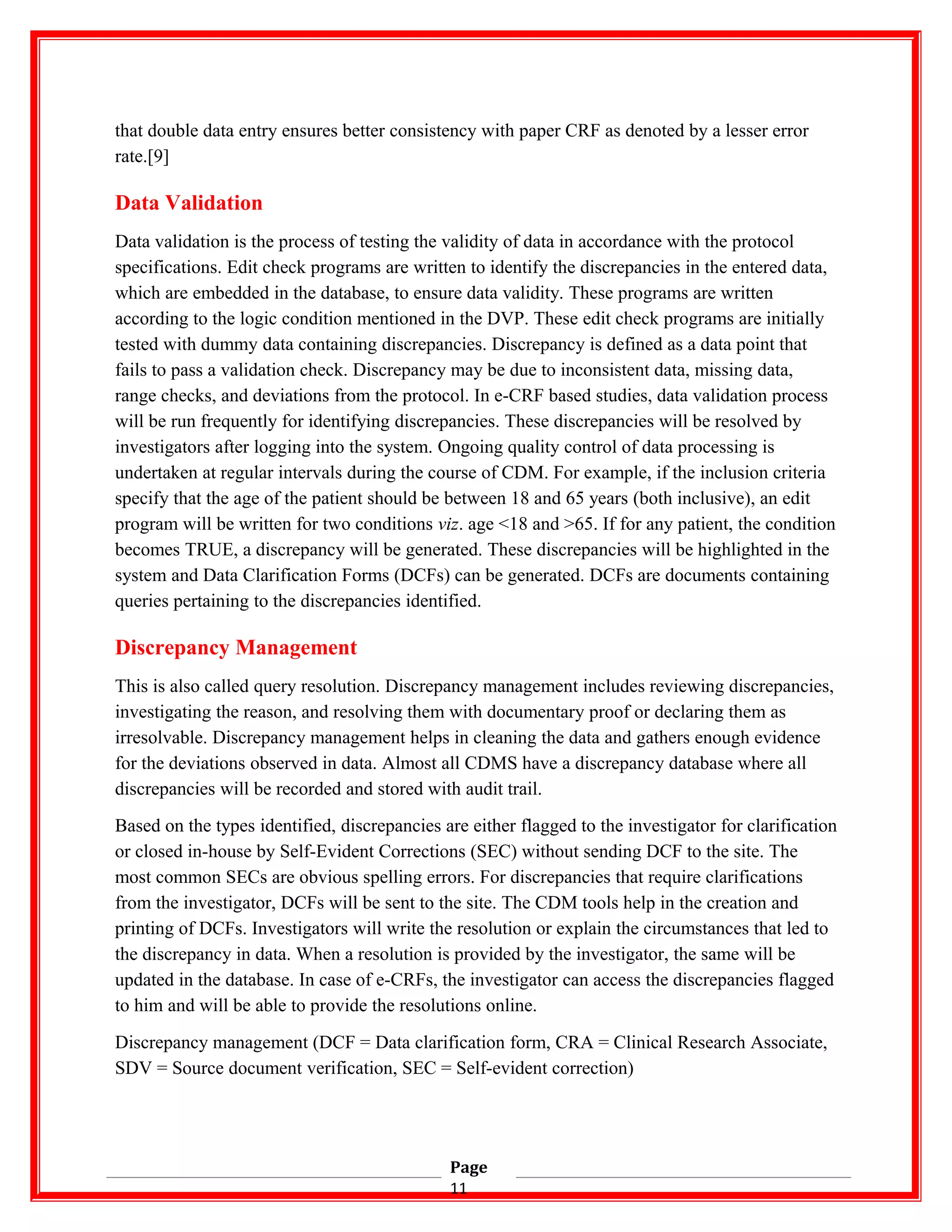 that double data entry ensures better consistency with paper CRF as denoted by a lesser error
rate.[9]
Data Validation
Data validation is the process of testing the validity of data in accordance with the protocol
specifications. Edit check programs are written to identify the discrepancies in the entered data,
which are embedded in the database, to ensure data validity. These programs are written
according to the logic condition mentioned in the DVP. These edit check programs are initially
tested with dummy data containing discrepancies. Discrepancy is defined as a data point that
fails to pass a validation check. Discrepancy may be due to inconsistent data, missing data,
range checks, and deviations from the protocol. In e-CRF based studies, data validation process
will be run frequently for identifying discrepancies. These discrepancies will be resolved by
investigators after logging into the system. Ongoing quality control of data processing is
undertaken at regular intervals during the course of CDM. For example, if the inclusion criteria
specify that the age of the patient should be between 18 and 65 years (both inclusive), an edit
program will be written for two conditions viz. age <18 and >65. If for any patient, the condition
becomes TRUE, a discrepancy will be generated. These discrepancies will be highlighted in the
system and Data Clarification Forms (DCFs) can be generated. DCFs are documents containing
queries pertaining to the discrepancies identified.
Discrepancy Management
This is also called query resolution. Discrepancy management includes reviewing discrepancies,
investigating the reason, and resolving them with documentary proof or declaring them as
irresolvable. Discrepancy management helps in cleaning the data and gathers enough evidence
for the deviations observed in data. Almost all CDMS have a discrepancy database where all
discrepancies will be recorded and stored with audit trail.
Based on the types identified, discrepancies are either flagged to the investigator for clarification
or closed in-house by Self-Evident Corrections (SEC) without sending DCF to the site. The
most common SECs are obvious spelling errors. For discrepancies that require clarifications
from the investigator, DCFs will be sent to the site. The CDM tools help in the creation and
printing of DCFs. Investigators will write the resolution or explain the circumstances that led to
the discrepancy in data. When a resolution is provided by the investigator, the same will be
updated in the database. In case of e-CRFs, the investigator can access the discrepancies flagged
to him and will be able to provide the resolutions online.
Discrepancy management (DCF = Data clarification form, CRA = Clinical Research Associate,
SDV = Source document verification, SEC = Self-evident correction)
Page
11
 