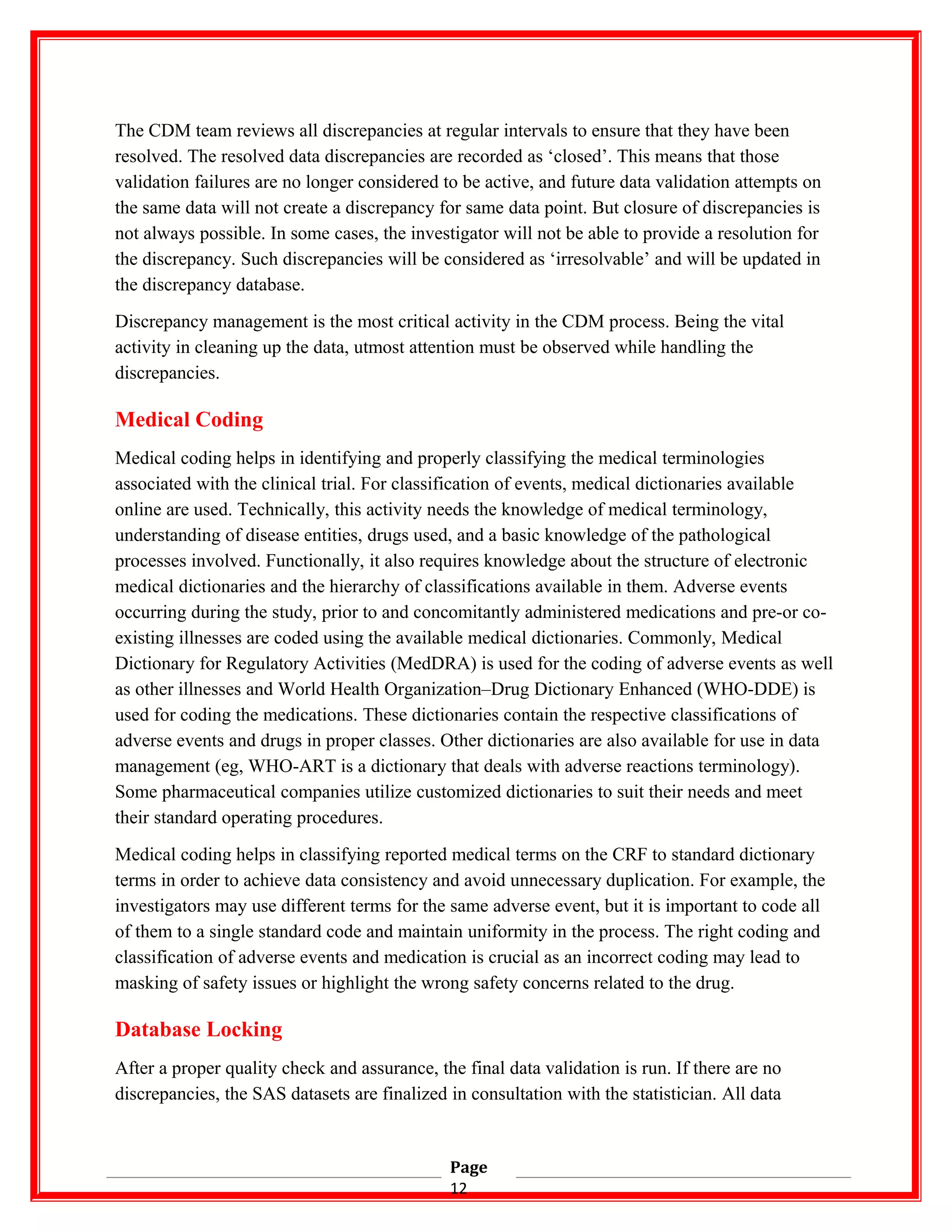The CDM team reviews all discrepancies at regular intervals to ensure that they have been
resolved. The resolved data discrepancies are recorded as ‘closed’. This means that those
validation failures are no longer considered to be active, and future data validation attempts on
the same data will not create a discrepancy for same data point. But closure of discrepancies is
not always possible. In some cases, the investigator will not be able to provide a resolution for
the discrepancy. Such discrepancies will be considered as ‘irresolvable’ and will be updated in
the discrepancy database.
Discrepancy management is the most critical activity in the CDM process. Being the vital
activity in cleaning up the data, utmost attention must be observed while handling the
discrepancies.
Medical Coding
Medical coding helps in identifying and properly classifying the medical terminologies
associated with the clinical trial. For classification of events, medical dictionaries available
online are used. Technically, this activity needs the knowledge of medical terminology,
understanding of disease entities, drugs used, and a basic knowledge of the pathological
processes involved. Functionally, it also requires knowledge about the structure of electronic
medical dictionaries and the hierarchy of classifications available in them. Adverse events
occurring during the study, prior to and concomitantly administered medications and pre-or co-
existing illnesses are coded using the available medical dictionaries. Commonly, Medical
Dictionary for Regulatory Activities (MedDRA) is used for the coding of adverse events as well
as other illnesses and World Health Organization–Drug Dictionary Enhanced (WHO-DDE) is
used for coding the medications. These dictionaries contain the respective classifications of
adverse events and drugs in proper classes. Other dictionaries are also available for use in data
management (eg, WHO-ART is a dictionary that deals with adverse reactions terminology).
Some pharmaceutical companies utilize customized dictionaries to suit their needs and meet
their standard operating procedures.
Medical coding helps in classifying reported medical terms on the CRF to standard dictionary
terms in order to achieve data consistency and avoid unnecessary duplication. For example, the
investigators may use different terms for the same adverse event, but it is important to code all
of them to a single standard code and maintain uniformity in the process. The right coding and
classification of adverse events and medication is crucial as an incorrect coding may lead to
masking of safety issues or highlight the wrong safety concerns related to the drug.
Database Locking
After a proper quality check and assurance, the final data validation is run. If there are no
discrepancies, the SAS datasets are finalized in consultation with the statistician. All data
Page
12
 