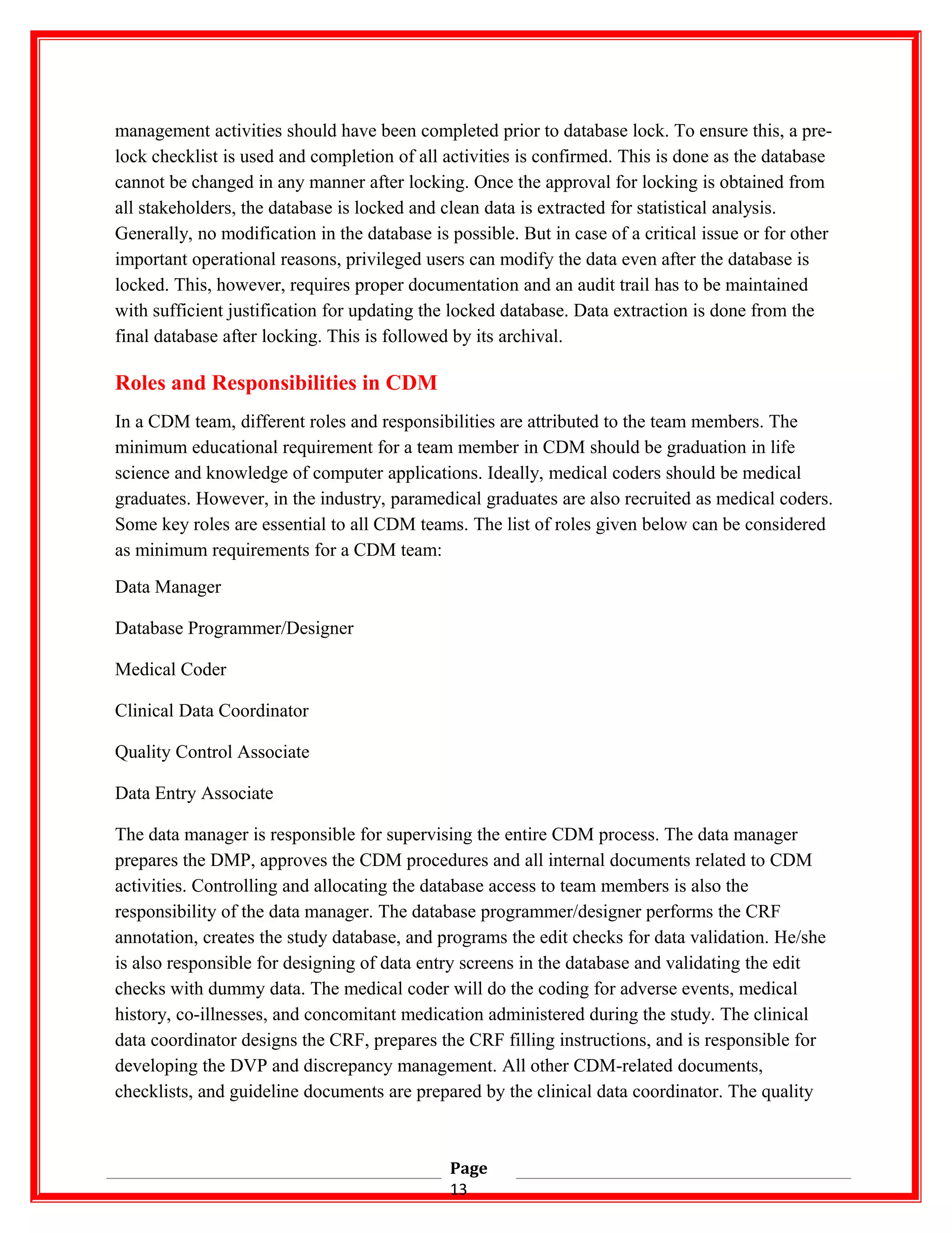 management activities should have been completed prior to database lock. To ensure this, a pre-
lock checklist is used and completion of all activities is confirmed. This is done as the database
cannot be changed in any manner after locking. Once the approval for locking is obtained from
all stakeholders, the database is locked and clean data is extracted for statistical analysis.
Generally, no modification in the database is possible. But in case of a critical issue or for other
important operational reasons, privileged users can modify the data even after the database is
locked. This, however, requires proper documentation and an audit trail has to be maintained
with sufficient justification for updating the locked database. Data extraction is done from the
final database after locking. This is followed by its archival.
Roles and Responsibilities in CDM
In a CDM team, different roles and responsibilities are attributed to the team members. The
minimum educational requirement for a team member in CDM should be graduation in life
science and knowledge of computer applications. Ideally, medical coders should be medical
graduates. However, in the industry, paramedical graduates are also recruited as medical coders.
Some key roles are essential to all CDM teams. The list of roles given below can be considered
as minimum requirements for a CDM team:
Data Manager
Database Programmer/Designer
Medical Coder
Clinical Data Coordinator
Quality Control Associate
Data Entry Associate
The data manager is responsible for supervising the entire CDM process. The data manager
prepares the DMP, approves the CDM procedures and all internal documents related to CDM
activities. Controlling and allocating the database access to team members is also the
responsibility of the data manager. The database programmer/designer performs the CRF
annotation, creates the study database, and programs the edit checks for data validation. He/she
is also responsible for designing of data entry screens in the database and validating the edit
checks with dummy data. The medical coder will do the coding for adverse events, medical
history, co-illnesses, and concomitant medication administered during the study. The clinical
data coordinator designs the CRF, prepares the CRF filling instructions, and is responsible for
developing the DVP and discrepancy management. All other CDM-related documents,
checklists, and guideline documents are prepared by the clinical data coordinator. The quality
Page
13
 