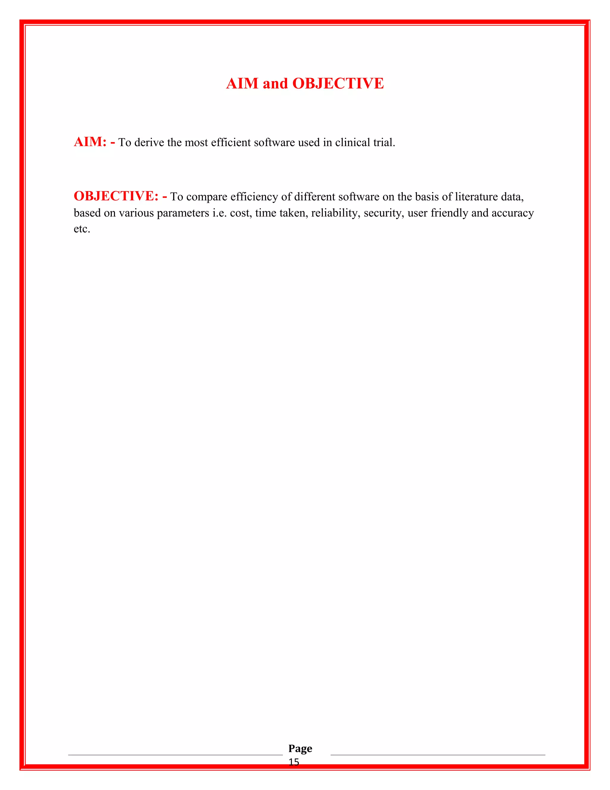 AIM and OBJECTIVE
AIM: - To derive the most efficient software used in clinical trial.
OBJECTIVE: - To compare efficiency of different software on the basis of literature data,
based on various parameters i.e. cost, time taken, reliability, security, user friendly and accuracy
etc.
Page
15
 