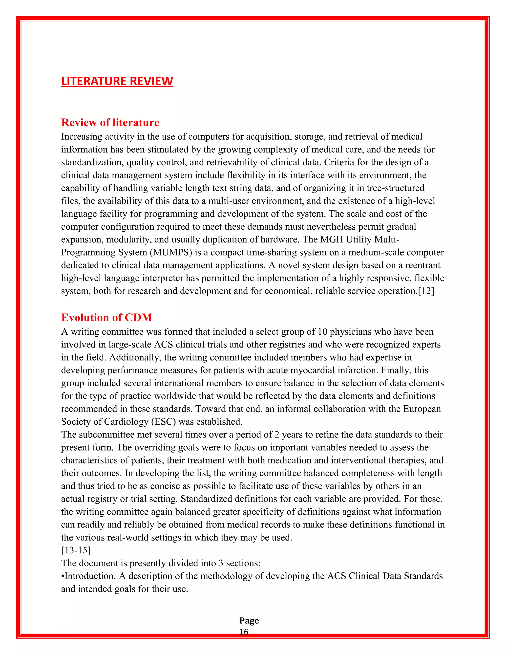 LITERATURE REVIEW
Review of literature
Increasing activity in the use of computers for acquisition, storage, and retrieval of medical
information has been stimulated by the growing complexity of medical care, and the needs for
standardization, quality control, and retrievability of clinical data. Criteria for the design of a
clinical data management system include flexibility in its interface with its environment, the
capability of handling variable length text string data, and of organizing it in tree-structured
files, the availability of this data to a multi-user environment, and the existence of a high-level
language facility for programming and development of the system. The scale and cost of the
computer configuration required to meet these demands must nevertheless permit gradual
expansion, modularity, and usually duplication of hardware. The MGH Utility Multi-
Programming System (MUMPS) is a compact time-sharing system on a medium-scale computer
dedicated to clinical data management applications. A novel system design based on a reentrant
high-level language interpreter has permitted the implementation of a highly responsive, flexible
system, both for research and development and for economical, reliable service operation.[12]
Evolution of CDM
A writing committee was formed that included a select group of 10 physicians who have been
involved in large-scale ACS clinical trials and other registries and who were recognized experts
in the field. Additionally, the writing committee included members who had expertise in
developing performance measures for patients with acute myocardial infarction. Finally, this
group included several international members to ensure balance in the selection of data elements
for the type of practice worldwide that would be reflected by the data elements and definitions
recommended in these standards. Toward that end, an informal collaboration with the European
Society of Cardiology (ESC) was established.
The subcommittee met several times over a period of 2 years to refine the data standards to their
present form. The overriding goals were to focus on important variables needed to assess the
characteristics of patients, their treatment with both medication and interventional therapies, and
their outcomes. In developing the list, the writing committee balanced completeness with length
and thus tried to be as concise as possible to facilitate use of these variables by others in an
actual registry or trial setting. Standardized definitions for each variable are provided. For these,
the writing committee again balanced greater specificity of definitions against what information
can readily and reliably be obtained from medical records to make these definitions functional in
the various real-world settings in which they may be used.
[13-15]
The document is presently divided into 3 sections:
•Introduction: A description of the methodology of developing the ACS Clinical Data Standards
and intended goals for their use.
Page
16
 