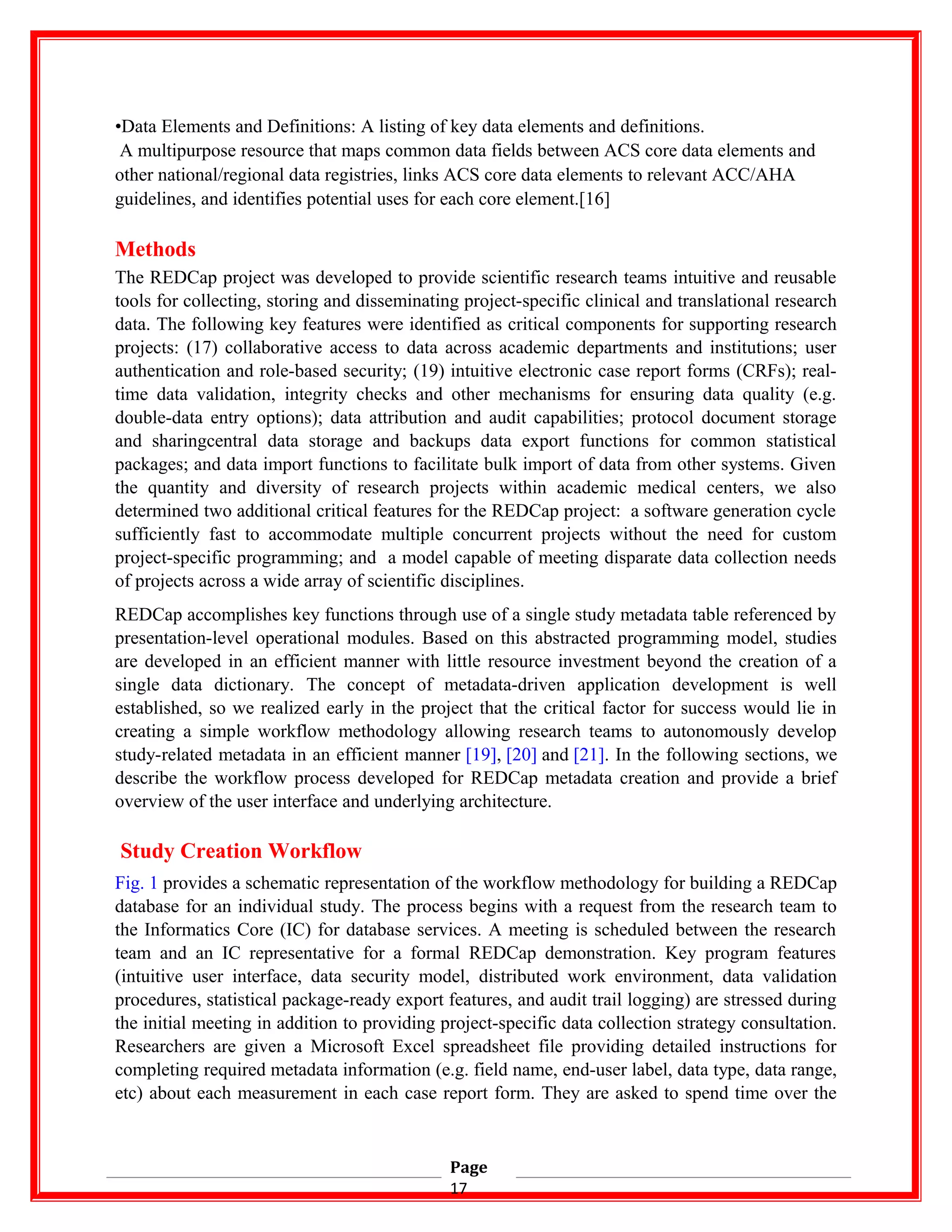 •Data Elements and Definitions: A listing of key data elements and definitions.
A multipurpose resource that maps common data fields between ACS core data elements and
other national/regional data registries, links ACS core data elements to relevant ACC/AHA
guidelines, and identifies potential uses for each core element.[16]
Methods
The REDCap project was developed to provide scientific research teams intuitive and reusable
tools for collecting, storing and disseminating project-specific clinical and translational research
data. The following key features were identified as critical components for supporting research
projects: (17) collaborative access to data across academic departments and institutions; user
authentication and role-based security; (19) intuitive electronic case report forms (CRFs); real-
time data validation, integrity checks and other mechanisms for ensuring data quality (e.g.
double-data entry options); data attribution and audit capabilities; protocol document storage
and sharingcentral data storage and backups data export functions for common statistical
packages; and data import functions to facilitate bulk import of data from other systems. Given
the quantity and diversity of research projects within academic medical centers, we also
determined two additional critical features for the REDCap project: a software generation cycle
sufficiently fast to accommodate multiple concurrent projects without the need for custom
project-specific programming; and a model capable of meeting disparate data collection needs
of projects across a wide array of scientific disciplines.
REDCap accomplishes key functions through use of a single study metadata table referenced by
presentation-level operational modules. Based on this abstracted programming model, studies
are developed in an efficient manner with little resource investment beyond the creation of a
single data dictionary. The concept of metadata-driven application development is well
established, so we realized early in the project that the critical factor for success would lie in
creating a simple workflow methodology allowing research teams to autonomously develop
study-related metadata in an efficient manner [19], [20] and [21]. In the following sections, we
describe the workflow process developed for REDCap metadata creation and provide a brief
overview of the user interface and underlying architecture.
Study Creation Workflow
Fig. 1 provides a schematic representation of the workflow methodology for building a REDCap
database for an individual study. The process begins with a request from the research team to
the Informatics Core (IC) for database services. A meeting is scheduled between the research
team and an IC representative for a formal REDCap demonstration. Key program features
(intuitive user interface, data security model, distributed work environment, data validation
procedures, statistical package-ready export features, and audit trail logging) are stressed during
the initial meeting in addition to providing project-specific data collection strategy consultation.
Researchers are given a Microsoft Excel spreadsheet file providing detailed instructions for
completing required metadata information (e.g. field name, end-user label, data type, data range,
etc) about each measurement in each case report form. They are asked to spend time over the
Page
17
 