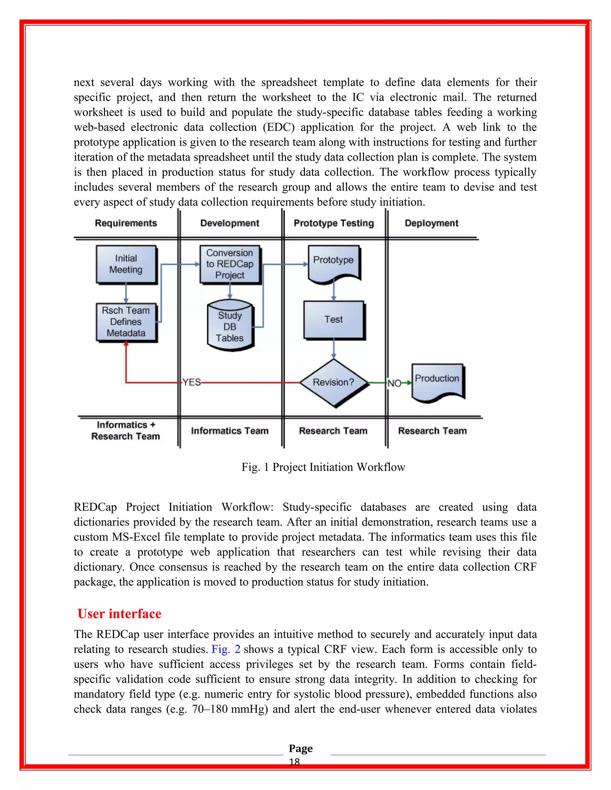 next several days working with the spreadsheet template to define data elements for their
specific project, and then return the worksheet to the IC via electronic mail. The returned
worksheet is used to build and populate the study-specific database tables feeding a working
web-based electronic data collection (EDC) application for the project. A web link to the
prototype application is given to the research team along with instructions for testing and further
iteration of the metadata spreadsheet until the study data collection plan is complete. The system
is then placed in production status for study data collection. The workflow process typically
includes several members of the research group and allows the entire team to devise and test
every aspect of study data collection requirements before study initiation.
Fig. 1 Project Initiation Workflow
REDCap Project Initiation Workflow: Study-specific databases are created using data
dictionaries provided by the research team. After an initial demonstration, research teams use a
custom MS-Excel file template to provide project metadata. The informatics team uses this file
to create a prototype web application that researchers can test while revising their data
dictionary. Once consensus is reached by the research team on the entire data collection CRF
package, the application is moved to production status for study initiation.
User interface
The REDCap user interface provides an intuitive method to securely and accurately input data
relating to research studies. Fig. 2 shows a typical CRF view. Each form is accessible only to
users who have sufficient access privileges set by the research team. Forms contain field-
specific validation code sufficient to ensure strong data integrity. In addition to checking for
mandatory field type (e.g. numeric entry for systolic blood pressure), embedded functions also
check data ranges (e.g. 70–180 mmHg) and alert the end-user whenever entered data violates
Page
18
 