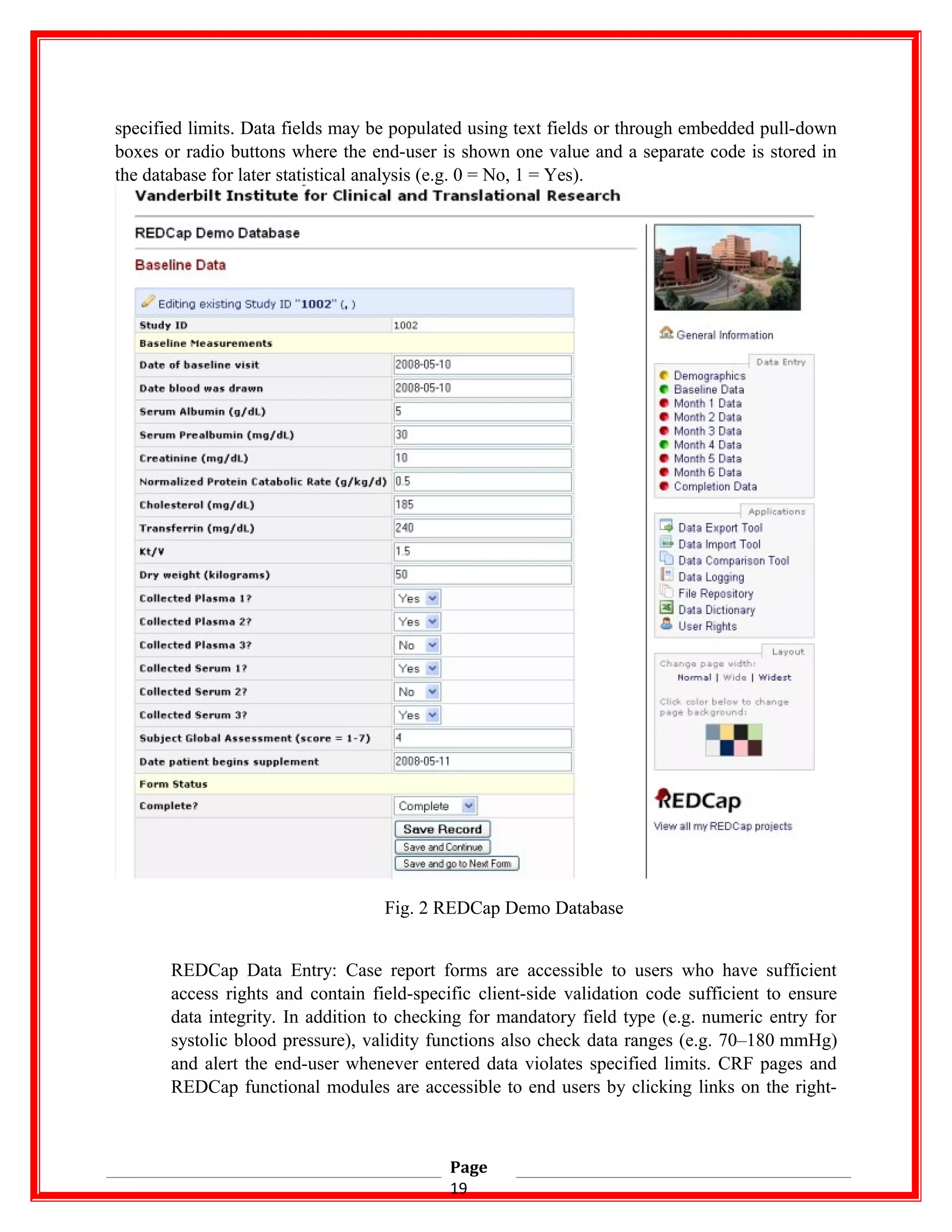 specified limits. Data fields may be populated using text fields or through embedded pull-down
boxes or radio buttons where the end-user is shown one value and a separate code is stored in
the database for later statistical analysis (e.g. 0 = No, 1 = Yes).
Fig. 2 REDCap Demo Database
REDCap Data Entry: Case report forms are accessible to users who have sufficient
access rights and contain field-specific client-side validation code sufficient to ensure
data integrity. In addition to checking for mandatory field type (e.g. numeric entry for
systolic blood pressure), validity functions also check data ranges (e.g. 70–180 mmHg)
and alert the end-user whenever entered data violates specified limits. CRF pages and
REDCap functional modules are accessible to end users by clicking links on the right-
Page
19
 