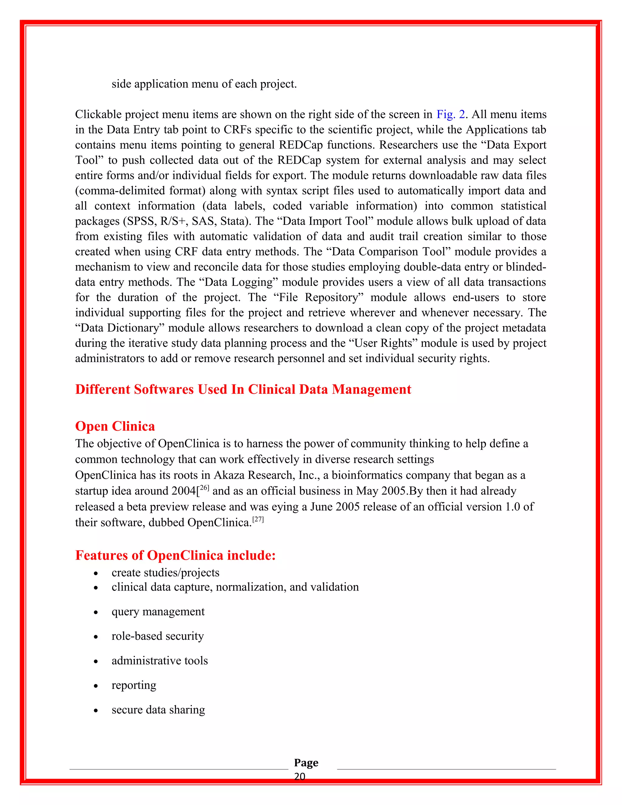 side application menu of each project.
Clickable project menu items are shown on the right side of the screen in Fig. 2. All menu items
in the Data Entry tab point to CRFs specific to the scientific project, while the Applications tab
contains menu items pointing to general REDCap functions. Researchers use the “Data Export
Tool” to push collected data out of the REDCap system for external analysis and may select
entire forms and/or individual fields for export. The module returns downloadable raw data files
(comma-delimited format) along with syntax script files used to automatically import data and
all context information (data labels, coded variable information) into common statistical
packages (SPSS, R/S+, SAS, Stata). The “Data Import Tool” module allows bulk upload of data
from existing files with automatic validation of data and audit trail creation similar to those
created when using CRF data entry methods. The “Data Comparison Tool” module provides a
mechanism to view and reconcile data for those studies employing double-data entry or blinded-
data entry methods. The “Data Logging” module provides users a view of all data transactions
for the duration of the project. The “File Repository” module allows end-users to store
individual supporting files for the project and retrieve wherever and whenever necessary. The
“Data Dictionary” module allows researchers to download a clean copy of the project metadata
during the iterative study data planning process and the “User Rights” module is used by project
administrators to add or remove research personnel and set individual security rights.
Different Softwares Used In Clinical Data Management
Open Clinica
The objective of OpenClinica is to harness the power of community thinking to help define a
common technology that can work effectively in diverse research settings
OpenClinica has its roots in Akaza Research, Inc., a bioinformatics company that began as a
startup idea around 2004[26]
and as an official business in May 2005.By then it had already
released a beta preview release and was eying a June 2005 release of an official version 1.0 of
their software, dubbed OpenClinica.[27]
Features of OpenClinica include:
• create studies/projects
• clinical data capture, normalization, and validation
• query management
• role-based security
• administrative tools
• reporting
• secure data sharing
Page
20
 