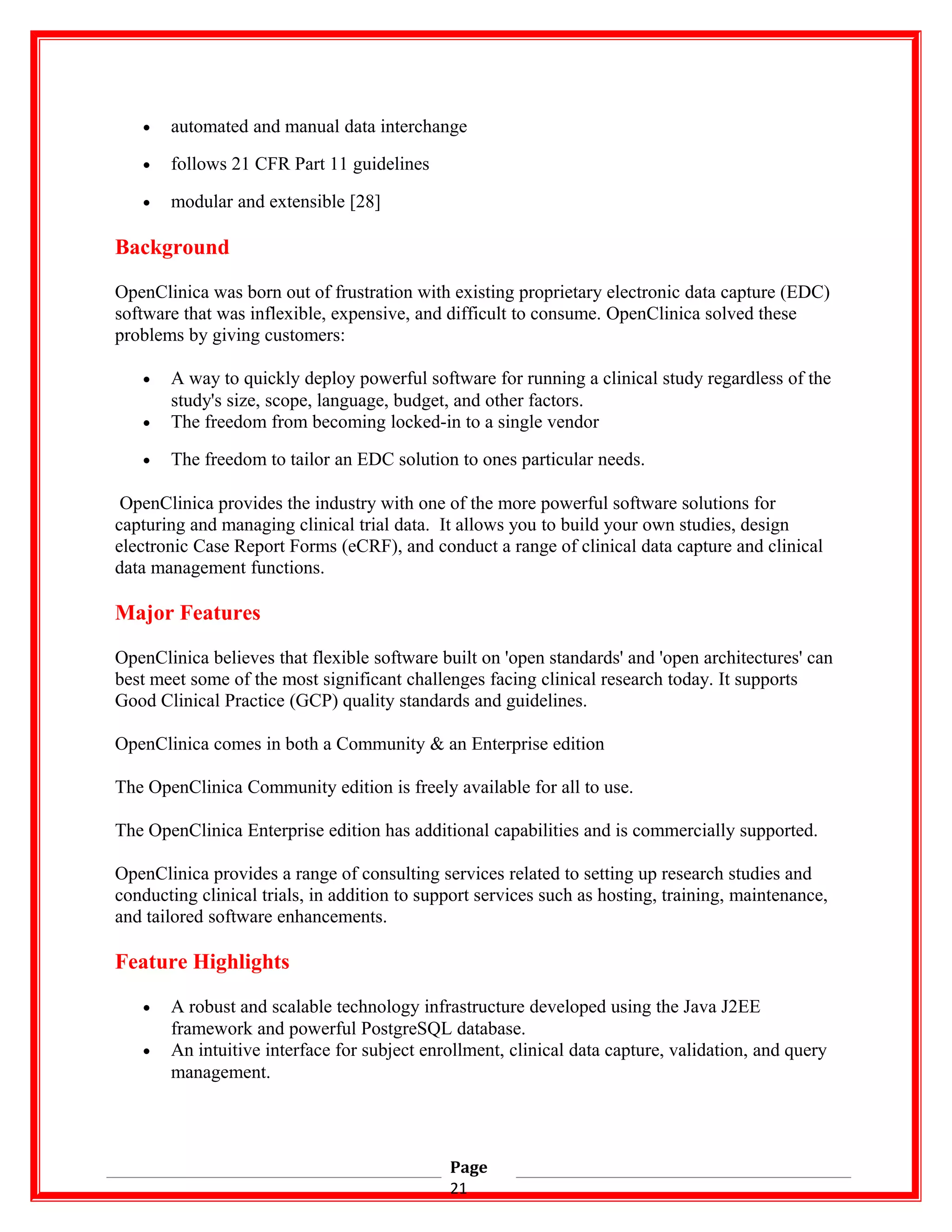 • automated and manual data interchange
• follows 21 CFR Part 11 guidelines
• modular and extensible [28]
Background
OpenClinica was born out of frustration with existing proprietary electronic data capture (EDC)
software that was inflexible, expensive, and difficult to consume. OpenClinica solved these
problems by giving customers:
• A way to quickly deploy powerful software for running a clinical study regardless of the
study's size, scope, language, budget, and other factors.
• The freedom from becoming locked-in to a single vendor
• The freedom to tailor an EDC solution to ones particular needs.
OpenClinica provides the industry with one of the more powerful software solutions for
capturing and managing clinical trial data. It allows you to build your own studies, design
electronic Case Report Forms (eCRF), and conduct a range of clinical data capture and clinical
data management functions.
Major Features
OpenClinica believes that flexible software built on 'open standards' and 'open architectures' can
best meet some of the most significant challenges facing clinical research today. It supports
Good Clinical Practice (GCP) quality standards and guidelines.
OpenClinica comes in both a Community & an Enterprise edition
The OpenClinica Community edition is freely available for all to use.
The OpenClinica Enterprise edition has additional capabilities and is commercially supported.
OpenClinica provides a range of consulting services related to setting up research studies and
conducting clinical trials, in addition to support services such as hosting, training, maintenance,
and tailored software enhancements.
Feature Highlights
• A robust and scalable technology infrastructure developed using the Java J2EE
framework and powerful PostgreSQL database.
• An intuitive interface for subject enrollment, clinical data capture, validation, and query
management.
Page
21
 