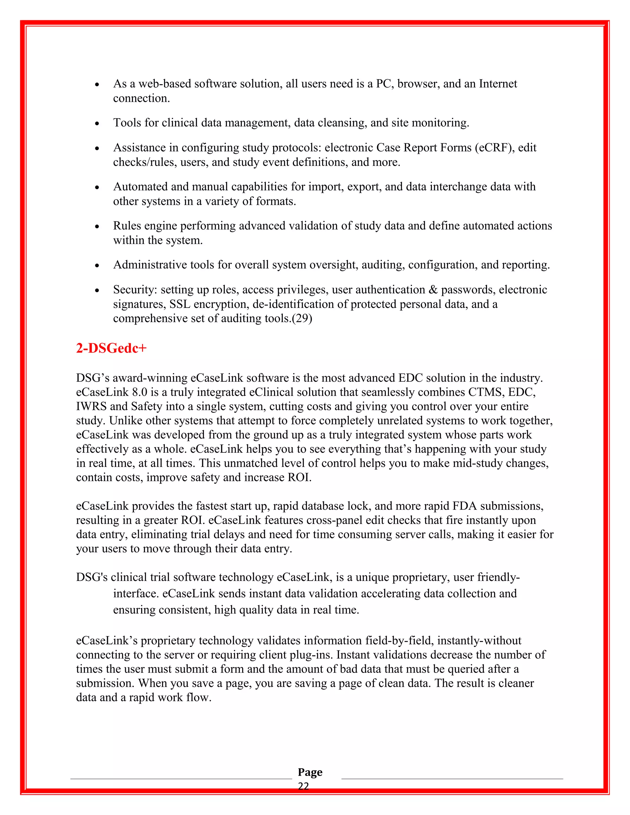 • As a web-based software solution, all users need is a PC, browser, and an Internet
connection.
• Tools for clinical data management, data cleansing, and site monitoring.
• Assistance in configuring study protocols: electronic Case Report Forms (eCRF), edit
checks/rules, users, and study event definitions, and more.
• Automated and manual capabilities for import, export, and data interchange data with
other systems in a variety of formats.
• Rules engine performing advanced validation of study data and define automated actions
within the system.
• Administrative tools for overall system oversight, auditing, configuration, and reporting.
• Security: setting up roles, access privileges, user authentication & passwords, electronic
signatures, SSL encryption, de-identification of protected personal data, and a
comprehensive set of auditing tools.(29)
2-DSGedc+
DSG’s award-winning eCaseLink software is the most advanced EDC solution in the industry.
eCaseLink 8.0 is a truly integrated eClinical solution that seamlessly combines CTMS, EDC,
IWRS and Safety into a single system, cutting costs and giving you control over your entire
study. Unlike other systems that attempt to force completely unrelated systems to work together,
eCaseLink was developed from the ground up as a truly integrated system whose parts work
effectively as a whole. eCaseLink helps you to see everything that’s happening with your study
in real time, at all times. This unmatched level of control helps you to make mid-study changes,
contain costs, improve safety and increase ROI.
eCaseLink provides the fastest start up, rapid database lock, and more rapid FDA submissions,
resulting in a greater ROI. eCaseLink features cross-panel edit checks that fire instantly upon
data entry, eliminating trial delays and need for time consuming server calls, making it easier for
your users to move through their data entry.
DSG's clinical trial software technology eCaseLink, is a unique proprietary, user friendly-
interface. eCaseLink sends instant data validation accelerating data collection and
ensuring consistent, high quality data in real time.
eCaseLink’s proprietary technology validates information field-by-field, instantly-without
connecting to the server or requiring client plug-ins. Instant validations decrease the number of
times the user must submit a form and the amount of bad data that must be queried after a
submission. When you save a page, you are saving a page of clean data. The result is cleaner
data and a rapid work flow.
Page
22
 