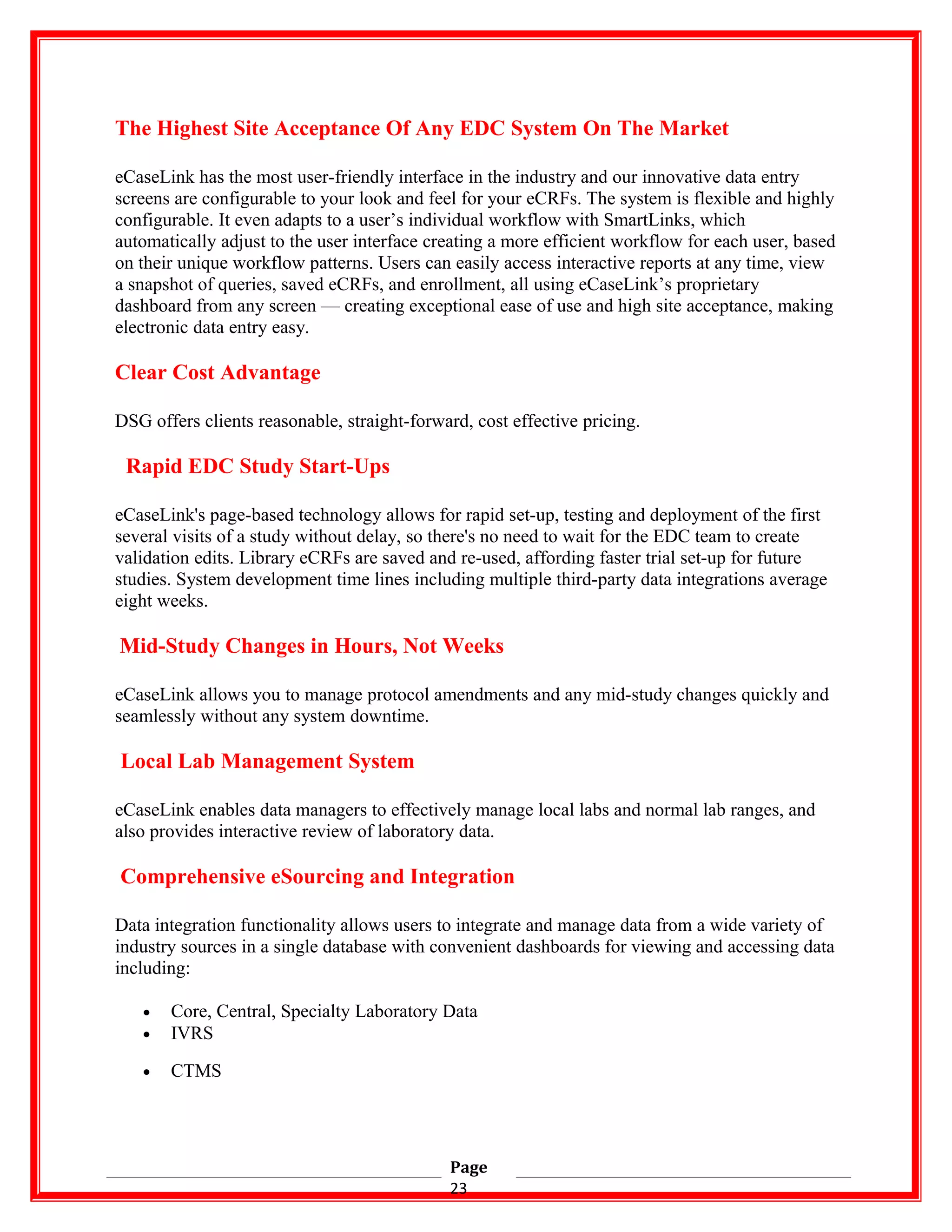 The Highest Site Acceptance Of Any EDC System On The Market
eCaseLink has the most user-friendly interface in the industry and our innovative data entry
screens are configurable to your look and feel for your eCRFs. The system is flexible and highly
configurable. It even adapts to a user’s individual workflow with SmartLinks, which
automatically adjust to the user interface creating a more efficient workflow for each user, based
on their unique workflow patterns. Users can easily access interactive reports at any time, view
a snapshot of queries, saved eCRFs, and enrollment, all using eCaseLink’s proprietary
dashboard from any screen — creating exceptional ease of use and high site acceptance, making
electronic data entry easy.
Clear Cost Advantage
DSG offers clients reasonable, straight-forward, cost effective pricing.
Rapid EDC Study Start-Ups
eCaseLink's page-based technology allows for rapid set-up, testing and deployment of the first
several visits of a study without delay, so there's no need to wait for the EDC team to create
validation edits. Library eCRFs are saved and re-used, affording faster trial set-up for future
studies. System development time lines including multiple third-party data integrations average
eight weeks.
Mid-Study Changes in Hours, Not Weeks
eCaseLink allows you to manage protocol amendments and any mid-study changes quickly and
seamlessly without any system downtime.
Local Lab Management System
eCaseLink enables data managers to effectively manage local labs and normal lab ranges, and
also provides interactive review of laboratory data.
Comprehensive eSourcing and Integration
Data integration functionality allows users to integrate and manage data from a wide variety of
industry sources in a single database with convenient dashboards for viewing and accessing data
including:
• Core, Central, Specialty Laboratory Data
• IVRS
• CTMS
Page
23
 