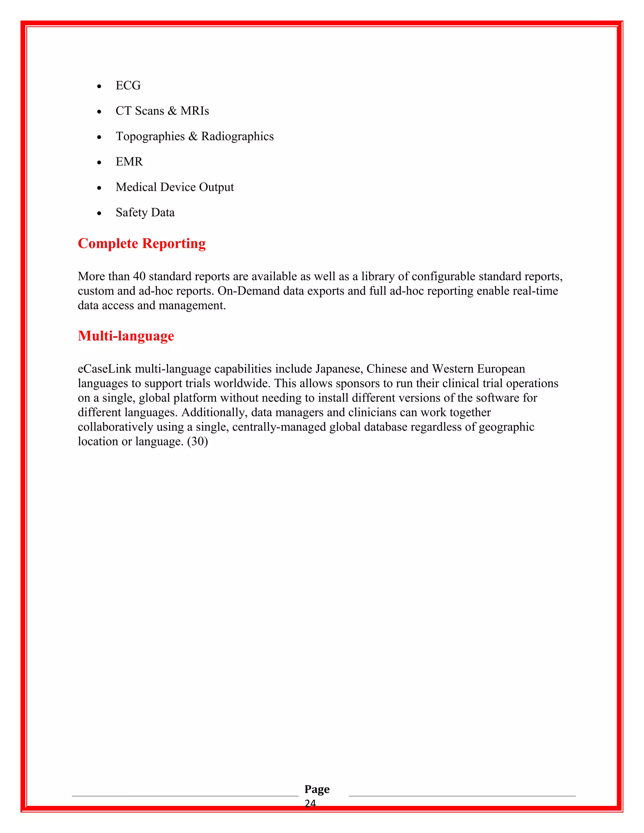 • ECG
• CT Scans & MRIs
• Topographies & Radiographics
• EMR
• Medical Device Output
• Safety Data
Complete Reporting
More than 40 standard reports are available as well as a library of configurable standard reports,
custom and ad-hoc reports. On-Demand data exports and full ad-hoc reporting enable real-time
data access and management.
Multi-language
eCaseLink multi-language capabilities include Japanese, Chinese and Western European
languages to support trials worldwide. This allows sponsors to run their clinical trial operations
on a single, global platform without needing to install different versions of the software for
different languages. Additionally, data managers and clinicians can work together
collaboratively using a single, centrally-managed global database regardless of geographic
location or language. (30)
Page
24
 