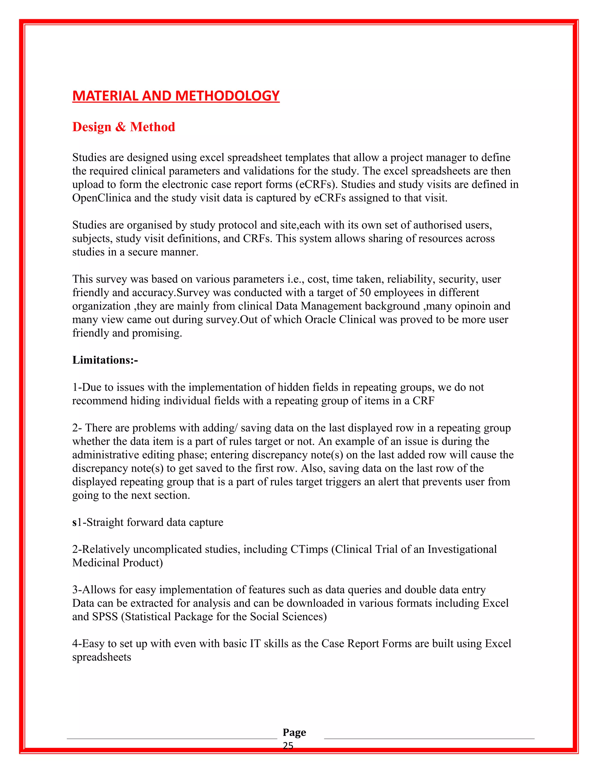 MATERIAL AND METHODOLOGY
Design & Method
Studies are designed using excel spreadsheet templates that allow a project manager to define
the required clinical parameters and validations for the study. The excel spreadsheets are then
upload to form the electronic case report forms (eCRFs). Studies and study visits are defined in
OpenClinica and the study visit data is captured by eCRFs assigned to that visit.
Studies are organised by study protocol and site,each with its own set of authorised users,
subjects, study visit definitions, and CRFs. This system allows sharing of resources across
studies in a secure manner.
This survey was based on various parameters i.e., cost, time taken, reliability, security, user
friendly and accuracy.Survey was conducted with a target of 50 employees in different
organization ,they are mainly from clinical Data Management background ,many opinoin and
many view came out during survey.Out of which Oracle Clinical was proved to be more user
friendly and promising.
Limitations:-
1-Due to issues with the implementation of hidden fields in repeating groups, we do not
recommend hiding individual fields with a repeating group of items in a CRF
2- There are problems with adding/ saving data on the last displayed row in a repeating group
whether the data item is a part of rules target or not. An example of an issue is during the
administrative editing phase; entering discrepancy note(s) on the last added row will cause the
discrepancy note(s) to get saved to the first row. Also, saving data on the last row of the
displayed repeating group that is a part of rules target triggers an alert that prevents user from
going to the next section.
s1-Straight forward data capture
2-Relatively uncomplicated studies, including CTimps (Clinical Trial of an Investigational
Medicinal Product)
3-Allows for easy implementation of features such as data queries and double data entry
Data can be extracted for analysis and can be downloaded in various formats including Excel
and SPSS (Statistical Package for the Social Sciences)
4-Easy to set up with even with basic IT skills as the Case Report Forms are built using Excel
spreadsheets
Page
25
 